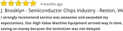 J. Brooklyn - Semiconductor Chips Industry - Reston, VA I strongly recommend service was awesome and exceeded my expectations. Our High Value Machine Equipment arrived way in time, saving us money because the technician was not delayed. 4 months ago