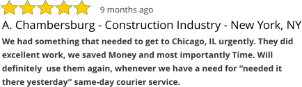 A. Chambersburg - Construction Industry - New York, NY We had something that needed to get to Chicago, IL urgently. They did excellent work, we saved Money and most importantly Time. Will definitely  use them again, whenever we have a need for “needed it there yesterday” same-day courier service.  9 months ago